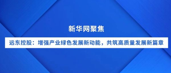 新华网聚焦｜远东控股：增强产业绿色发展新动能，共筑...